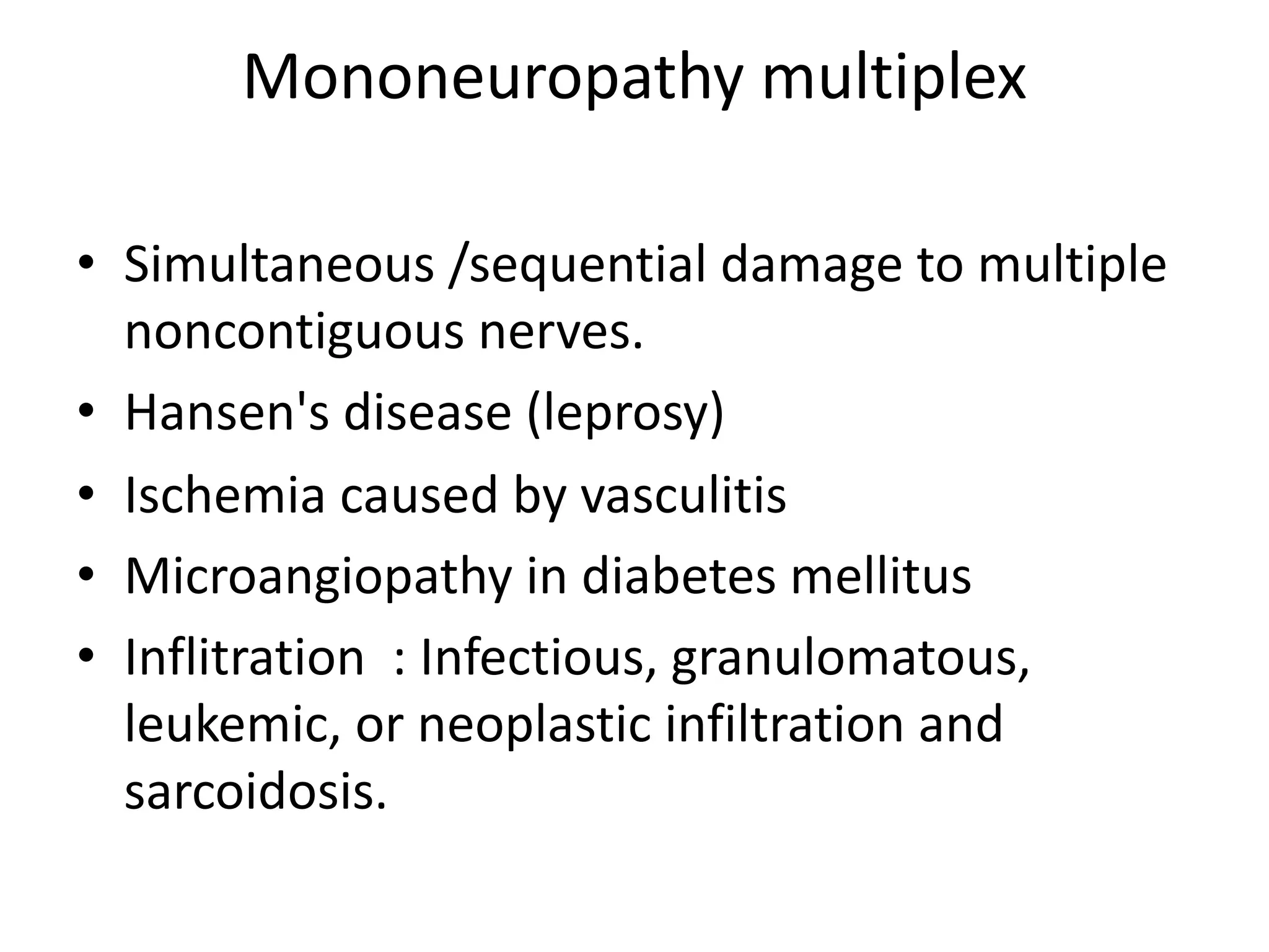 Mononeuropathy multiplex
• Simultaneous /sequential damage to multiple
noncontiguous nerves.
• Hansen's disease (leprosy)
• Ischemia caused by vasculitis
• Microangiopathy in diabetes mellitus
• Inflitration : Infectious, granulomatous,
leukemic, or neoplastic infiltration and
sarcoidosis.
 