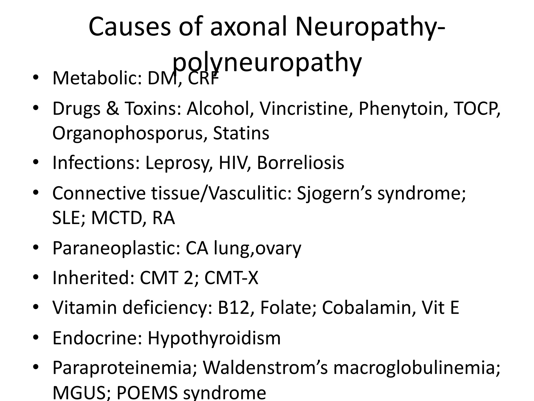 Causes of axonal Neuropathy-
polyneuropathy• Metabolic: DM, CRF
• Drugs & Toxins: Alcohol, Vincristine, Phenytoin, TOCP,
Organophosporus, Statins
• Infections: Leprosy, HIV, Borreliosis
• Connective tissue/Vasculitic: Sjogern’s syndrome;
SLE; MCTD, RA
• Paraneoplastic: CA lung,ovary
• Inherited: CMT 2; CMT-X
• Vitamin deficiency: B12, Folate; Cobalamin, Vit E
• Endocrine: Hypothyroidism
• Paraproteinemia; Waldenstrom’s macroglobulinemia;
MGUS; POEMS syndrome
 