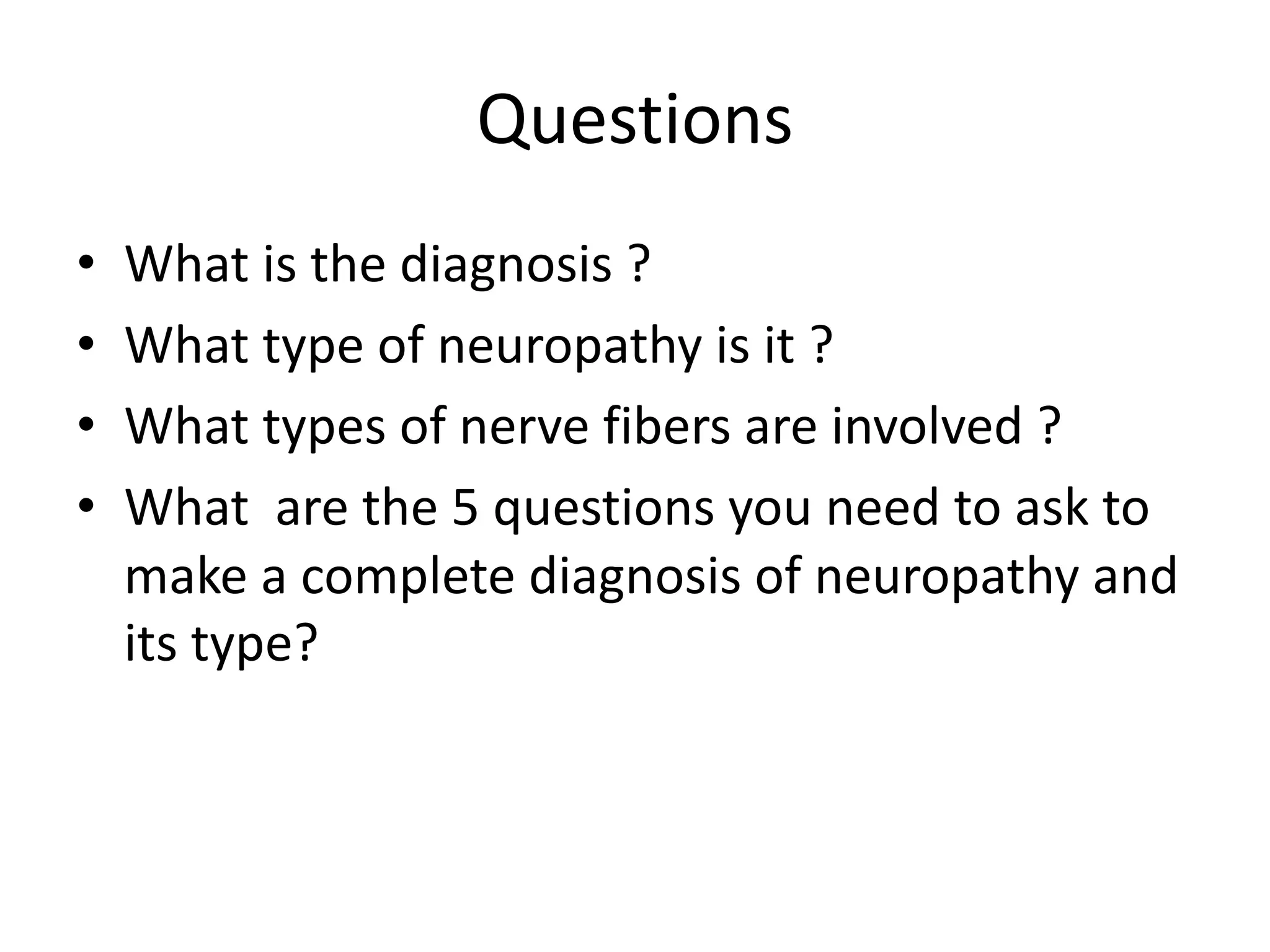 Questions
• What is the diagnosis ?
• What type of neuropathy is it ?
• What types of nerve fibers are involved ?
• What are the 5 questions you need to ask to
make a complete diagnosis of neuropathy and
its type?
 