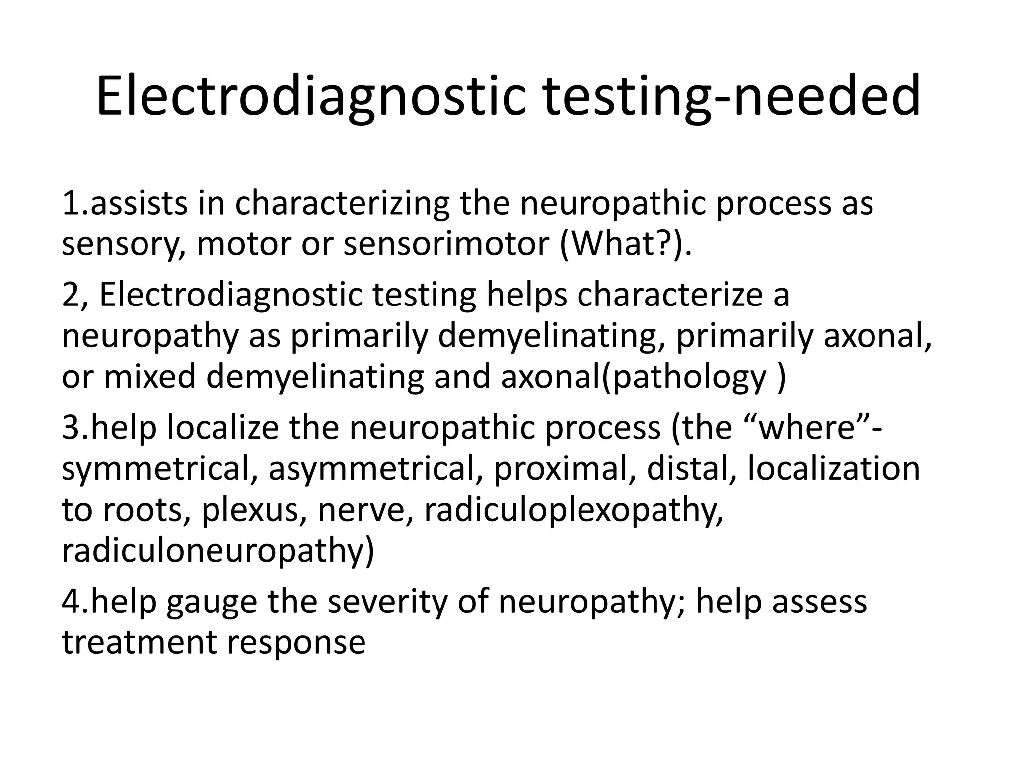 Electrodiagnostic testing-needed
1.assists in characterizing the neuropathic process as
sensory, motor or sensorimotor (What?).
2, Electrodiagnostic testing helps characterize a
neuropathy as primarily demyelinating, primarily axonal,
or mixed demyelinating and axonal(pathology )
3.help localize the neuropathic process (the “where”-
symmetrical, asymmetrical, proximal, distal, localization
to roots, plexus, nerve, radiculoplexopathy,
radiculoneuropathy)
4.help gauge the severity of neuropathy; help assess
treatment response
 