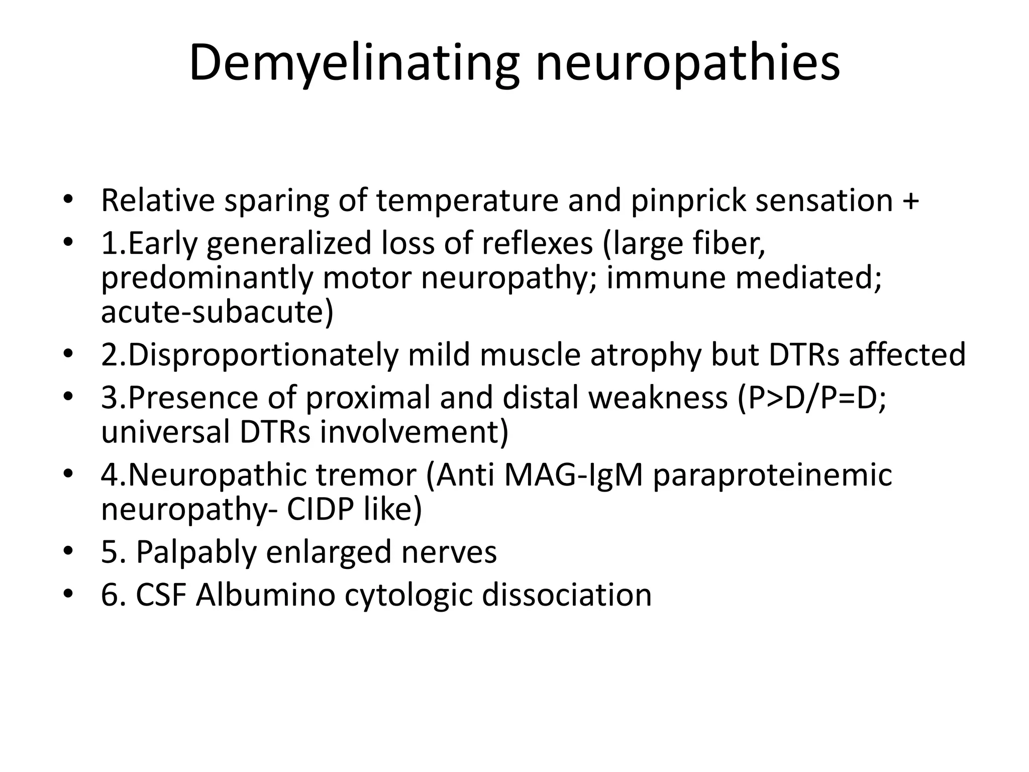 Demyelinating neuropathies
• Relative sparing of temperature and pinprick sensation +
• 1.Early generalized loss of reflexes (large fiber,
predominantly motor neuropathy; immune mediated;
acute-subacute)
• 2.Disproportionately mild muscle atrophy but DTRs affected
• 3.Presence of proximal and distal weakness (P>D/P=D;
universal DTRs involvement)
• 4.Neuropathic tremor (Anti MAG-IgM paraproteinemic
neuropathy- CIDP like)
• 5. Palpably enlarged nerves
• 6. CSF Albumino cytologic dissociation
 