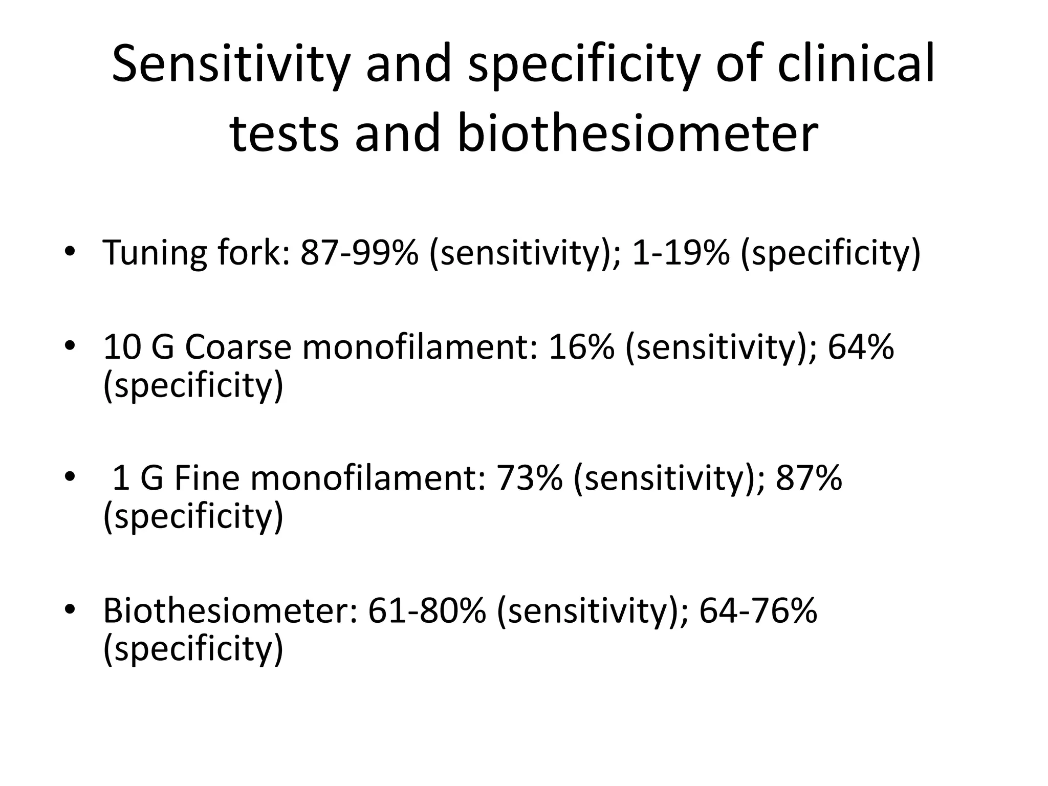 Sensitivity and specificity of clinical
tests and biothesiometer
• Tuning fork: 87-99% (sensitivity); 1-19% (specificity)
• 10 G Coarse monofilament: 16% (sensitivity); 64%
(specificity)
• 1 G Fine monofilament: 73% (sensitivity); 87%
(specificity)
• Biothesiometer: 61-80% (sensitivity); 64-76%
(specificity)
 