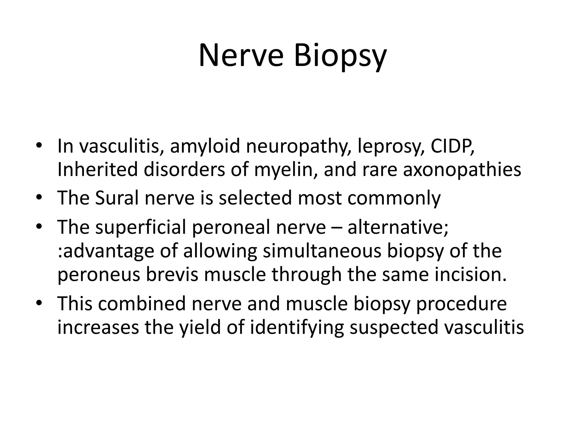 Nerve Biopsy
• In vasculitis, amyloid neuropathy, leprosy, CIDP,
Inherited disorders of myelin, and rare axonopathies
• The Sural nerve is selected most commonly
• The superficial peroneal nerve – alternative;
:advantage of allowing simultaneous biopsy of the
peroneus brevis muscle through the same incision.
• This combined nerve and muscle biopsy procedure
increases the yield of identifying suspected vasculitis
 