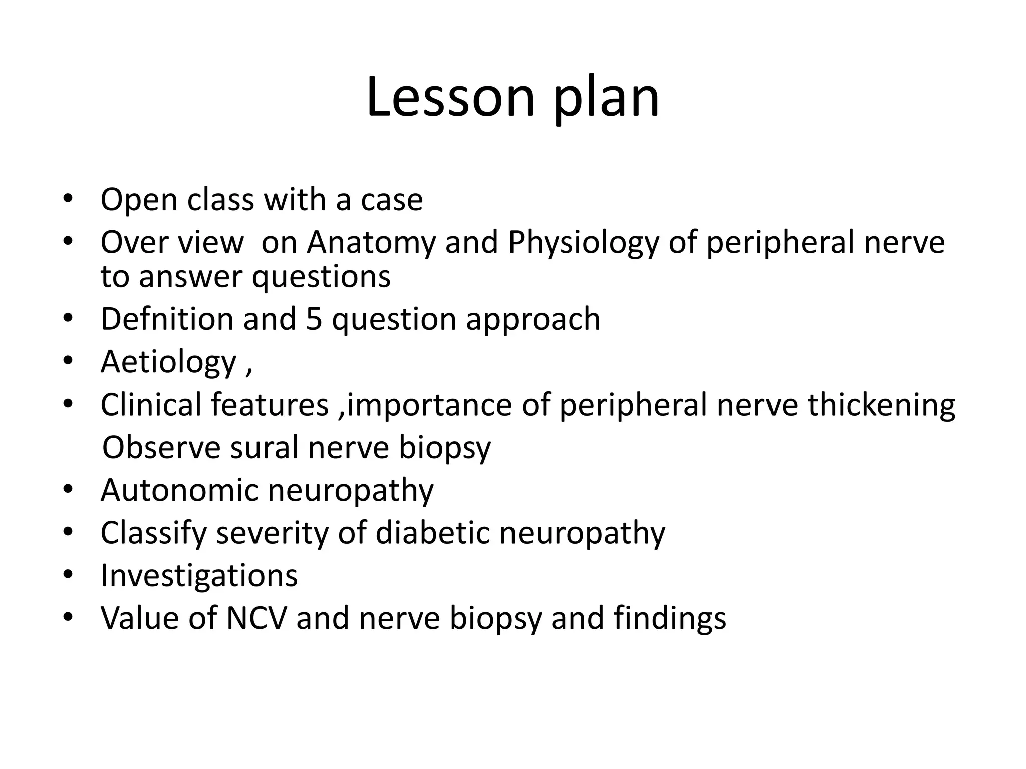 Lesson plan
• Open class with a case
• Over view on Anatomy and Physiology of peripheral nerve
to answer questions
• Defnition and 5 question approach
• Aetiology ,
• Clinical features ,importance of peripheral nerve thickening
Observe sural nerve biopsy
• Autonomic neuropathy
• Classify severity of diabetic neuropathy
• Investigations
• Value of NCV and nerve biopsy and findings
 