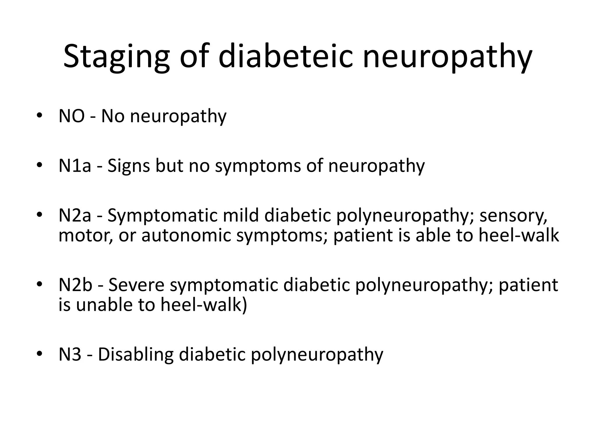 Staging of diabeteic neuropathy
• NO - No neuropathy
• N1a - Signs but no symptoms of neuropathy
• N2a - Symptomatic mild diabetic polyneuropathy; sensory,
motor, or autonomic symptoms; patient is able to heel-walk
• N2b - Severe symptomatic diabetic polyneuropathy; patient
is unable to heel-walk)
• N3 - Disabling diabetic polyneuropathy
 