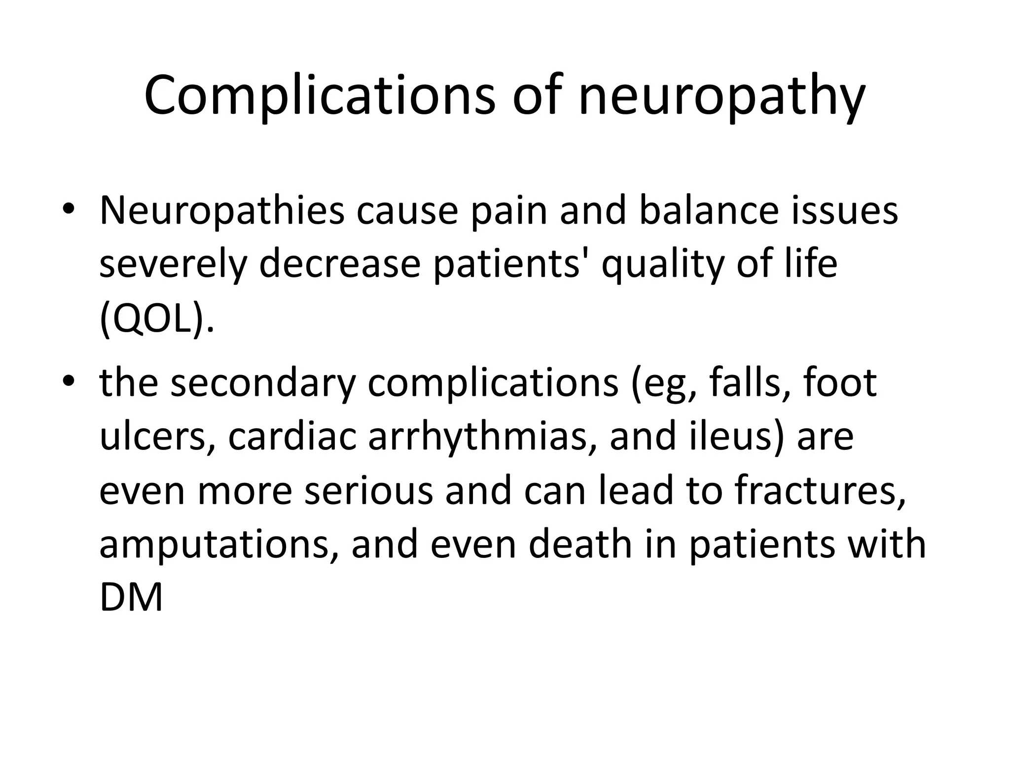 Complications of neuropathy
• Neuropathies cause pain and balance issues
severely decrease patients' quality of life
(QOL).
• the secondary complications (eg, falls, foot
ulcers, cardiac arrhythmias, and ileus) are
even more serious and can lead to fractures,
amputations, and even death in patients with
DM
 