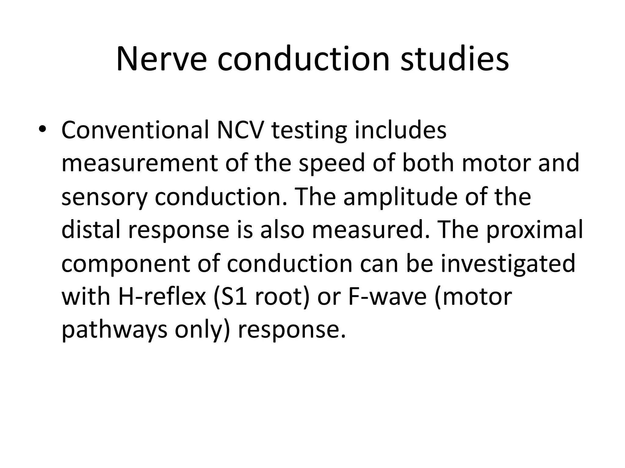 Nerve conduction studies
• Conventional NCV testing includes
measurement of the speed of both motor and
sensory conduction. The amplitude of the
distal response is also measured. The proximal
component of conduction can be investigated
with H-reflex (S1 root) or F-wave (motor
pathways only) response.
 