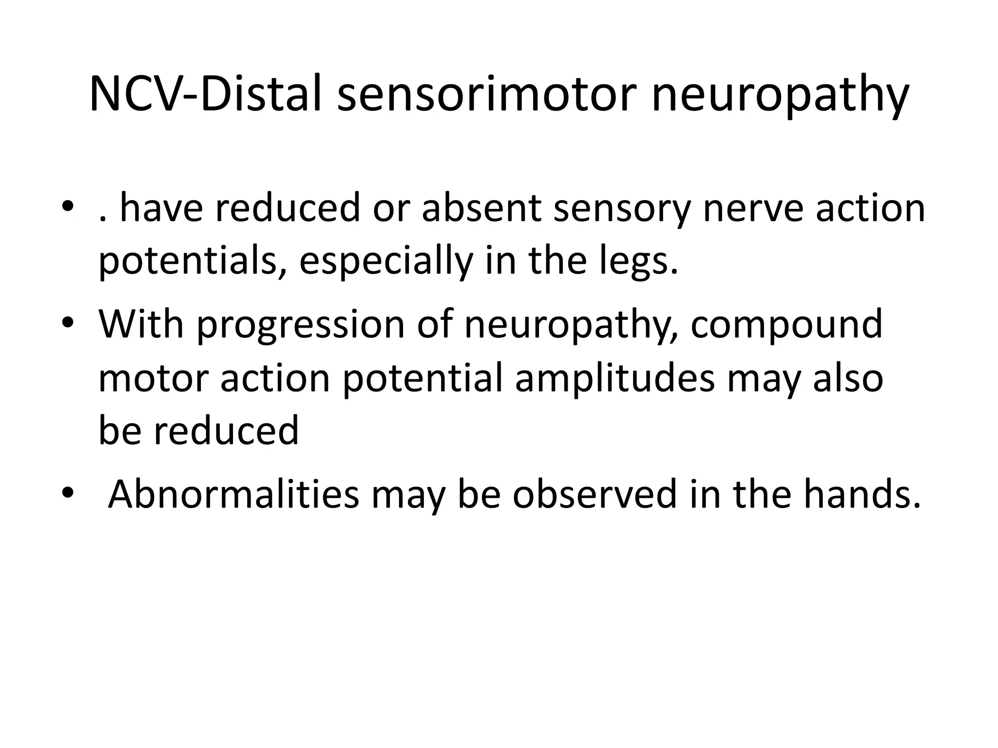 NCV-Distal sensorimotor neuropathy
• . have reduced or absent sensory nerve action
potentials, especially in the legs.
• With progression of neuropathy, compound
motor action potential amplitudes may also
be reduced
• Abnormalities may be observed in the hands.
 