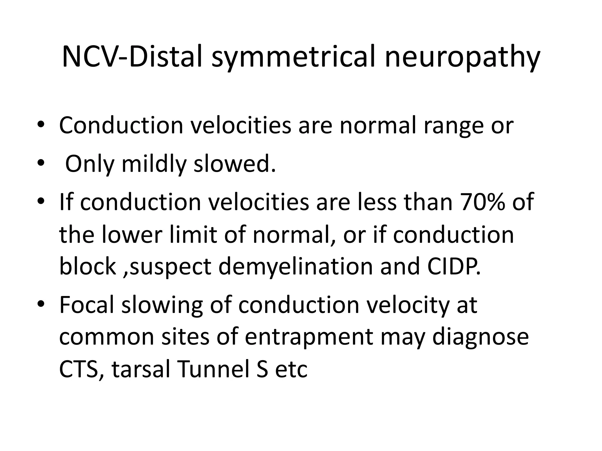 NCV-Distal symmetrical neuropathy
• Conduction velocities are normal range or
• Only mildly slowed.
• If conduction velocities are less than 70% of
the lower limit of normal, or if conduction
block ,suspect demyelination and CIDP.
• Focal slowing of conduction velocity at
common sites of entrapment may diagnose
CTS, tarsal Tunnel S etc
 