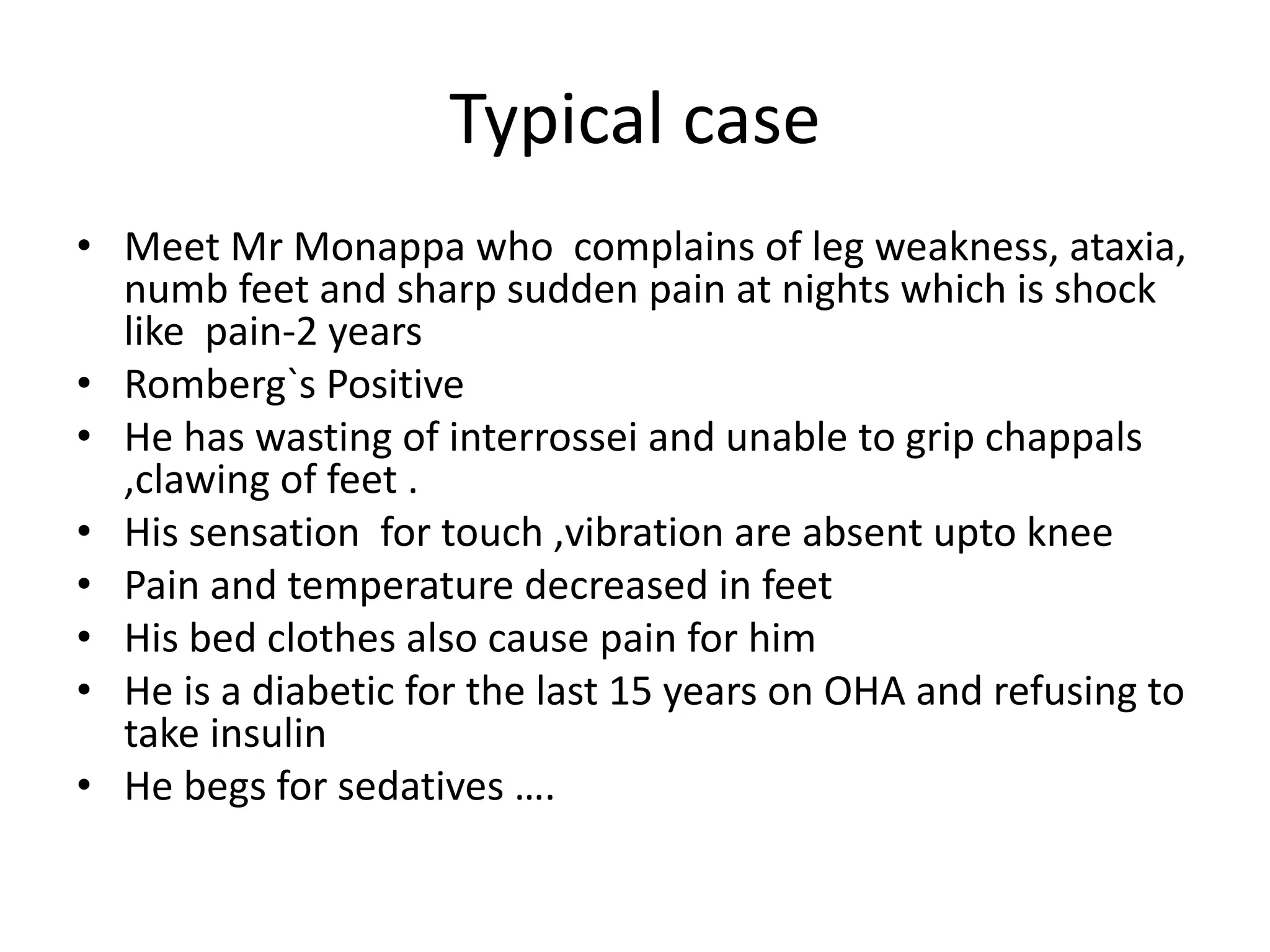 Typical case
• Meet Mr Monappa who complains of leg weakness, ataxia,
numb feet and sharp sudden pain at nights which is shock
like pain-2 years
• Romberg`s Positive
• He has wasting of interrossei and unable to grip chappals
,clawing of feet .
• His sensation for touch ,vibration are absent upto knee
• Pain and temperature decreased in feet
• His bed clothes also cause pain for him
• He is a diabetic for the last 15 years on OHA and refusing to
take insulin
• He begs for sedatives ….
 