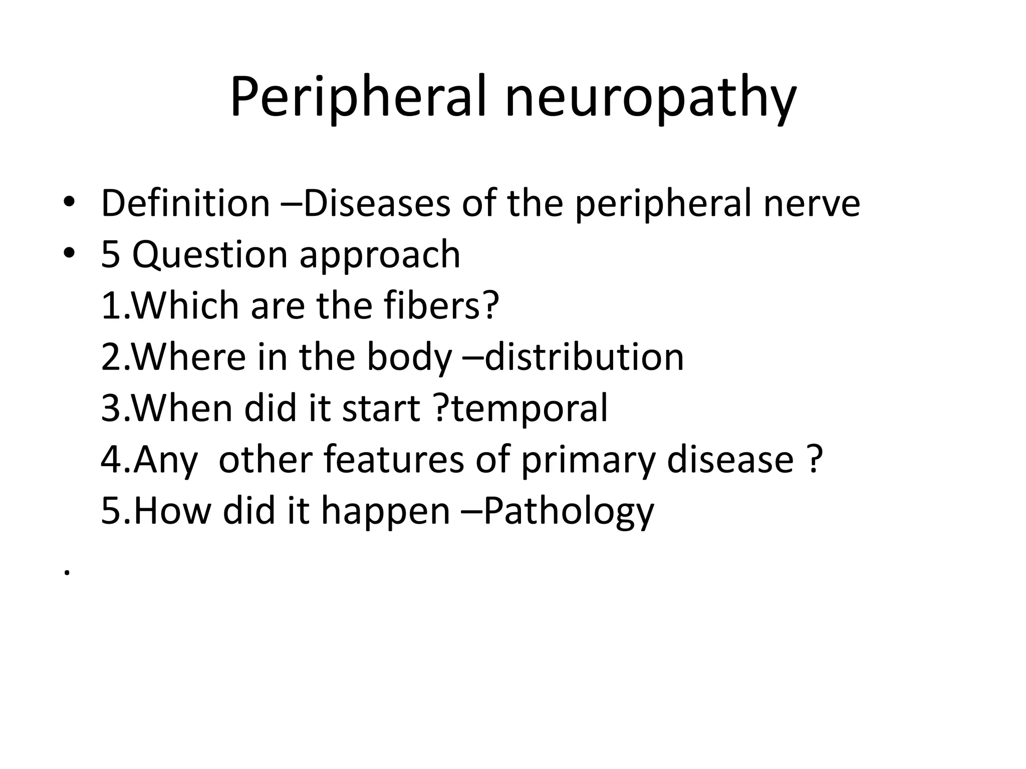 Peripheral neuropathy
• Definition –Diseases of the peripheral nerve
• 5 Question approach
1.Which are the fibers?
2.Where in the body –distribution
3.When did it start ?temporal
4.Any other features of primary disease ?
5.How did it happen –Pathology
.
 
