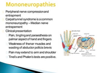 Peripheral nerve compressionand
entrapment
Carpaltunnel syndromeisacommon
mononeuropathy –Median nerve
entrapement
Clinicalpresentation
Pain, tinglingand paraesthesia on
palmaraspectof handandfingers
Weaknessof thenar muscles and
wasting of abductor pollicis brevis
Painmay extend to arm andshoulder
Tinel’sand Phalen’stests arepositive.
 