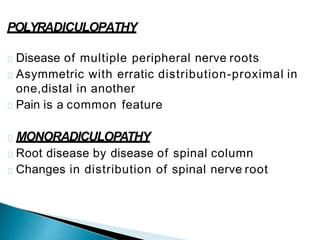 POLYRADICULOPATHY
Disease of multiple peripheral nerve roots
Asymmetric with erratic distribution-proximal in
one,distal in another
Pain is a common feature
MONORADICULOPATHY
Root disease by disease of spinal column
Changes in distribution of spinal nerve root
 