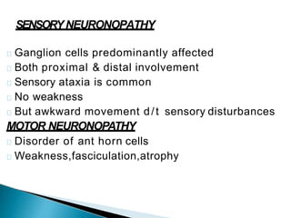 SENSORYNEURONOPATHY
Ganglion cells predominantly affected
Both proximal & distal involvement
Sensory ataxia is common
No weakness
But awkward movement d/t sensory disturbances
MOTOR NEURONOPATHY
Disorder of ant horn cells
Weakness,fasciculation,atrophy
 