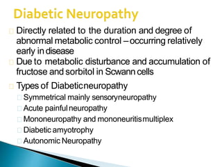 Directly related to the duration and degree of
abnormal metabolic control –occurring relatively
early indisease
Due to metabolic disturbance and accumulation of
fructose and sorbitol in Scwanncells
Types of Diabeticneuropathy
Symmetrical mainly sensoryneuropathy
Acute painfulneuropathy
Mononeuropathy and mononeuritismultiplex
Diabetic amyotrophy
Autonomic Neuropathy
 