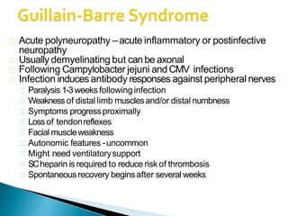 Acute polyneuropathy –acute inflammatory or postinfective
neuropathy
Usually demyelinating but canbe axonal
Following Campylobacter jejuni and CMV infections
Infection inducesantibody responses against peripheral nerves
Paralysis 1-3weeks followinginfection
Weaknessof distal limb musclesand/or distal numbness
Symptoms progressproximally
Lossof tendonreflexes
Facial muscleweakness
Autonomic features -uncommon
Might need ventilatorysupport
SCheparin is required to reduce risk of thrombosis
Spontaneousrecovery beginsafter several weeks
 