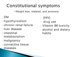 DM
hypothyroidism
chronic renal failure
liver disease
intestinal
malabsorption
malignancy
connective tissue
diseases
[HIV]
drug use
Vitamin B6 toxicity
alcohol and dietary
habits
• Weight loss, malaise, and anorexia.
 