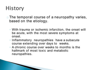 The temporal course of a neuropathy varies,
based on the etiology.
◦ With trauma or ischemic infarction, the onset will
be acute, with the most severe symptoms at
onset.
◦ Inflammatory neuropathies have a subacute
course extending over days to weeks.
◦ A chronic course over weeks to months is the
hallmark of most toxic and metabolic
neuropathies.
 