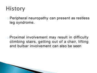 Peripheral neuropathy can present as restless
leg syndrome.
Proximal involvement may result in difficulty
climbing stairs, getting out of a chair, lifting
and bulbar involvement can also be seen
 