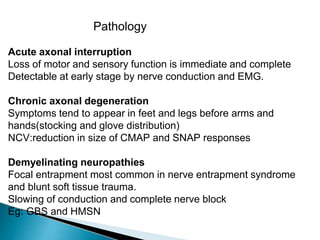Pathology
Acute axonal interruption
Loss of motor and sensory function is immediate and complete
Detectable at early stage by nerve conduction and EMG.
Chronic axonal degeneration
Symptoms tend to appear in feet and legs before arms and
hands(stocking and glove distribution)
NCV:reduction in size of CMAP and SNAP responses
Demyelinating neuropathies
Focal entrapment most common in nerve entrapment syndrome
and blunt soft tissue trauma.
Slowing of conduction and complete nerve block
Eg: GBS and HMSN
 