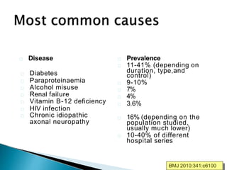 Disease
Diabetes
Paraproteinaemia
Alcohol misuse
Renal failure
Vitamin B-12 deficiency
HIV infection
Chronic idiopathic
axonal neuropathy
Prevalence
11-41% (depending on
duration, type,and
control)
9-10%
7%
4%
3.6%
16% (depending on the
population studied,
usually much lower)
10-40% of different
hospital series
BMJ 2010:341:c6100
 