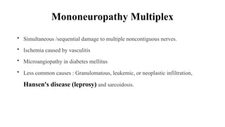 Mononeuropathy Multiplex
• Simultaneous /sequential damage to multiple noncontiguous nerves.
• Ischemia caused by vasculitis
• Microangiopathy in diabetes mellitus
• Less common causes : Granulomatous, leukemic, or neoplastic infiltration,
Hansen's disease (leprosy) and sarcoidosis.
 