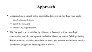 Approach
• In approaching a patient with a neuropathy, the clinician has three main goals:
– identify where the lesion is,
– identify the cause, and
– determine the proper treatment.
• The first goal is accomplished by obtaining a thorough history, neurologic
examination, and electrodiagnostic and other laboratory studies. While gathering
this information, seven key questions are asked, the answers to which can usually
identify the category of pathology that is present.
 