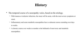 History
• The temporal course of a neuropathy varies, based on the etiology.
– With trauma or ischemic infarction, the onset will be acute, with the most severe symptoms at
onset.
– Inflammatory and some metabolic neuropathies have a subacute course extending over days
to weeks.
– A chronic course over weeks to months is the hallmark of most toxic and metabolic
neuropathies.
 