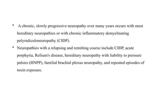 • A chronic, slowly progressive neuropathy over many years occurs with most
hereditary neuropathies or with chronic inflammatory demyelinating
polyradiculoneuropathy (CIDP).
• Neuropathies with a relapsing and remitting course include CIDP, acute
porphyria, Refsum's disease, hereditary neuropathy with liability to pressure
palsies (HNPP), familial brachial plexus neuropathy, and repeated episodes of
toxin exposure.
 