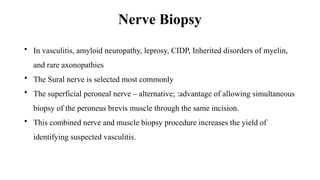 Nerve Biopsy
• In vasculitis, amyloid neuropathy, leprosy, CIDP, Inherited disorders of myelin,
and rare axonopathies
• The Sural nerve is selected most commonly
• The superficial peroneal nerve – alternative; :advantage of allowing simultaneous
biopsy of the peroneus brevis muscle through the same incision.
• This combined nerve and muscle biopsy procedure increases the yield of
identifying suspected vasculitis.
 