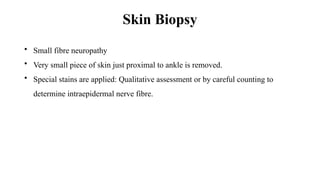 Skin Biopsy
• Small fibre neuropathy
• Very small piece of skin just proximal to ankle is removed.
• Special stains are applied: Qualitative assessment or by careful counting to
determine intraepidermal nerve fibre.
 