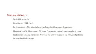 Systemic disorders
– Toxic ( Drugs/toxin )
– Hereditary – CMT –M/C
– Environmental – Vibration induced, prolonged cold exposure, hypoxemia
– Idiopathic – 46%. Most cases > 50 years. Progression – slowly over months to years.
Predominant sensory symptoms. Proposed but unproven causes are HTn, dyslipidemia,
increased oxidative stress.
 