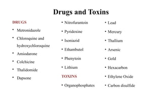 Drugs and Toxins
DRUGS
• Metronidazole
• Chloroquine and
hydroxychloroquine
• Amiodarone
• Colchicine
• Thalidomide
• Dapsone
• Nitrofurantoin
• Pyridoxine
• Isoniazid
• Ethambutol
• Phenytoin
• Lithium
TOXINS
• Organophosphates
• Lead
• Mercury
• Thallium
• Arsenic
• Gold
• Hexacarbon
• Ethylene Oxide
• Carbon disulfide
 