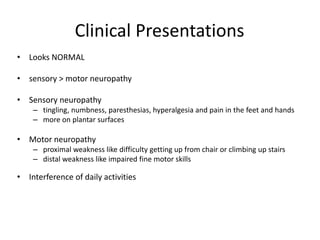 Clinical Presentations
• Looks NORMAL
• sensory > motor neuropathy
• Sensory neuropathy
– tingling, numbness, paresthesias, hyperalgesia and pain in the feet and hands
– more on plantar surfaces
• Motor neuropathy
– proximal weakness like difficulty getting up from chair or climbing up stairs
– distal weakness like impaired fine motor skills
• Interference of daily activities
 