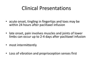 Clinical Presentations
• acute onset, tingling in fingertips and toes may be
within 24 hours after paclitaxel infusion
• late onset, pain involves muscles and joints of lower
limbs can occur up to 2-4 days after paclitaxel infusion
• most intermittently
• Loss of vibration and proprioception senses first
 