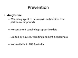 Prevention
• Amifostine
– IV binding agent to neurotoxic metabolites from
platinum compounds
– No consistent convincing supportive data
– Limited by nausea, vomiting and light-headedness
– Not available in PBS Australia
 