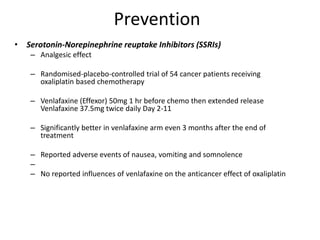 Prevention
• Serotonin-Norepinephrine reuptake Inhibitors (SSRIs)
– Analgesic effect
– Randomised-placebo-controlled trial of 54 cancer patients receiving
oxaliplatin based chemotherapy
– Venlafaxine (Effexor) 50mg 1 hr before chemo then extended release
Venlafaxine 37.5mg twice daily Day 2-11
– Significantly better in venlafaxine arm even 3 months after the end of
treatment
– Reported adverse events of nausea, vomiting and somnolence
–
– No reported influences of venlafaxine on the anticancer effect of oxaliplatin
 