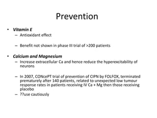 Prevention
• Vitamin E
– Antioxidant effect
– Benefit not shown in phase III trial of >200 patients
• Calcium and Magnesium
– Increase extracellular Ca and hence reduce the hyperexcitability of
neurons
– In 2007, CONcePT trial of prevention of CIPN by FOLFOX, terminated
prematurely after 140 patients, related to unexpected low tumour
response rates in patients receiving IV Ca + Mg then those receiving
placebo
– ??use cautiously
 
