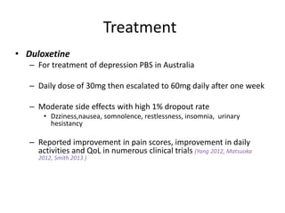 Treatment
• Duloxetine
– For treatment of depression PBS in Australia
– Daily dose of 30mg then escalated to 60mg daily after one week
– Moderate side effects with high 1% dropout rate
• Dzziness,nausea, somnolence, restlessness, insomnia, urinary
hesistancy
– Reported improvement in pain scores, improvement in daily
activities and QoL in numerous clinical trials (Yang 2012, Matsuoka
2012, Smith 2013 )
 