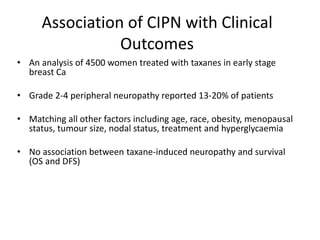 Association of CIPN with Clinical
Outcomes
• An analysis of 4500 women treated with taxanes in early stage
breast Ca
• Grade 2-4 peripheral neuropathy reported 13-20% of patients
• Matching all other factors including age, race, obesity, menopausal
status, tumour size, nodal status, treatment and hyperglycaemia
• No association between taxane-induced neuropathy and survival
(OS and DFS)
 