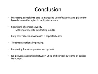 Conclusion
• Increasing complaints due to increased use of taxanes and platinum-
based chemotherapies in multiple cancers
• Spectrum of clinical severity
– Mild intermittent to debilitating in ADLs
• Fully reversible in most cases if reported early
• Treatment options improving
• Increasing focus on prevention options
• No proven association between CIPN and clinical outcome of cancer
treatment
 