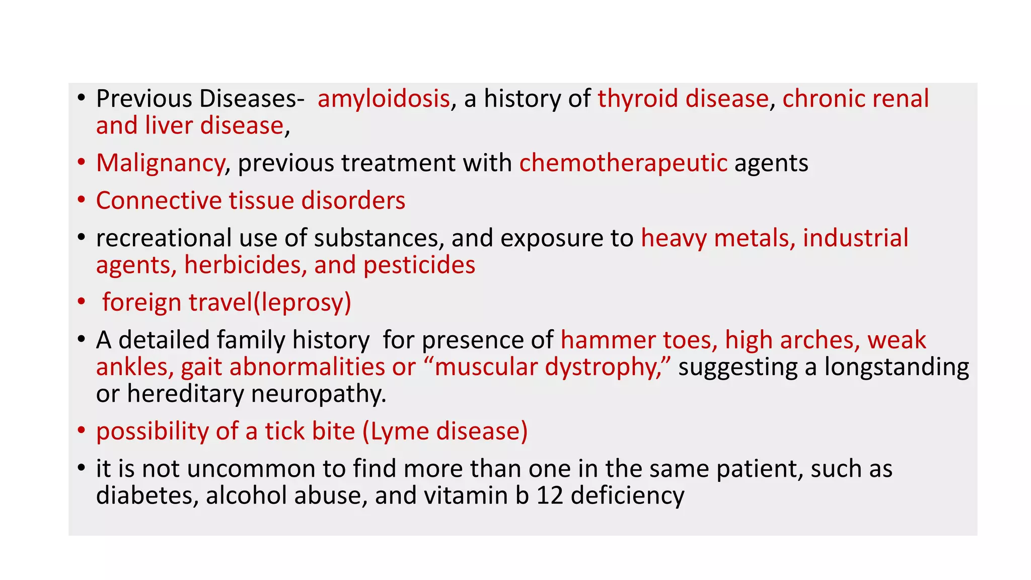 • Previous Diseases- amyloidosis, a history of thyroid disease, chronic renal
and liver disease,
• Malignancy, previous treatment with chemotherapeutic agents
• Connective tissue disorders
• recreational use of substances, and exposure to heavy metals, industrial
agents, herbicides, and pesticides
• foreign travel(leprosy)
• A detailed family history for presence of hammer toes, high arches, weak
ankles, gait abnormalities or “muscular dystrophy,” suggesting a longstanding
or hereditary neuropathy.
• possibility of a tick bite (Lyme disease)
• it is not uncommon to find more than one in the same patient, such as
diabetes, alcohol abuse, and vitamin b 12 deficiency
 