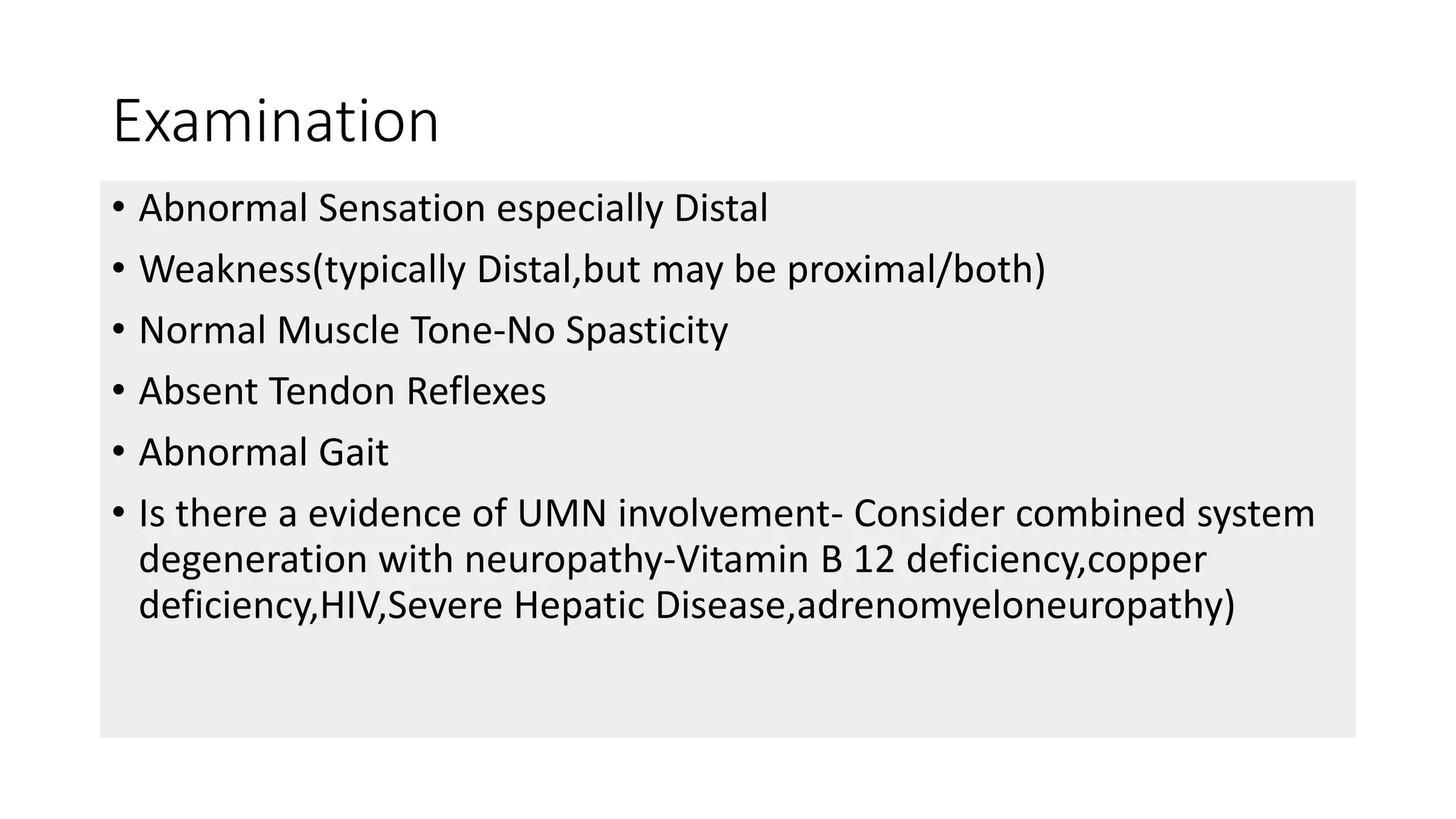 Examination
• Abnormal Sensation especially Distal
• Weakness(typically Distal,but may be proximal/both)
• Normal Muscle Tone-No Spasticity
• Absent Tendon Reflexes
• Abnormal Gait
• Is there a evidence of UMN involvement- Consider combined system
degeneration with neuropathy-Vitamin B 12 deficiency,copper
deficiency,HIV,Severe Hepatic Disease,adrenomyeloneuropathy)
 