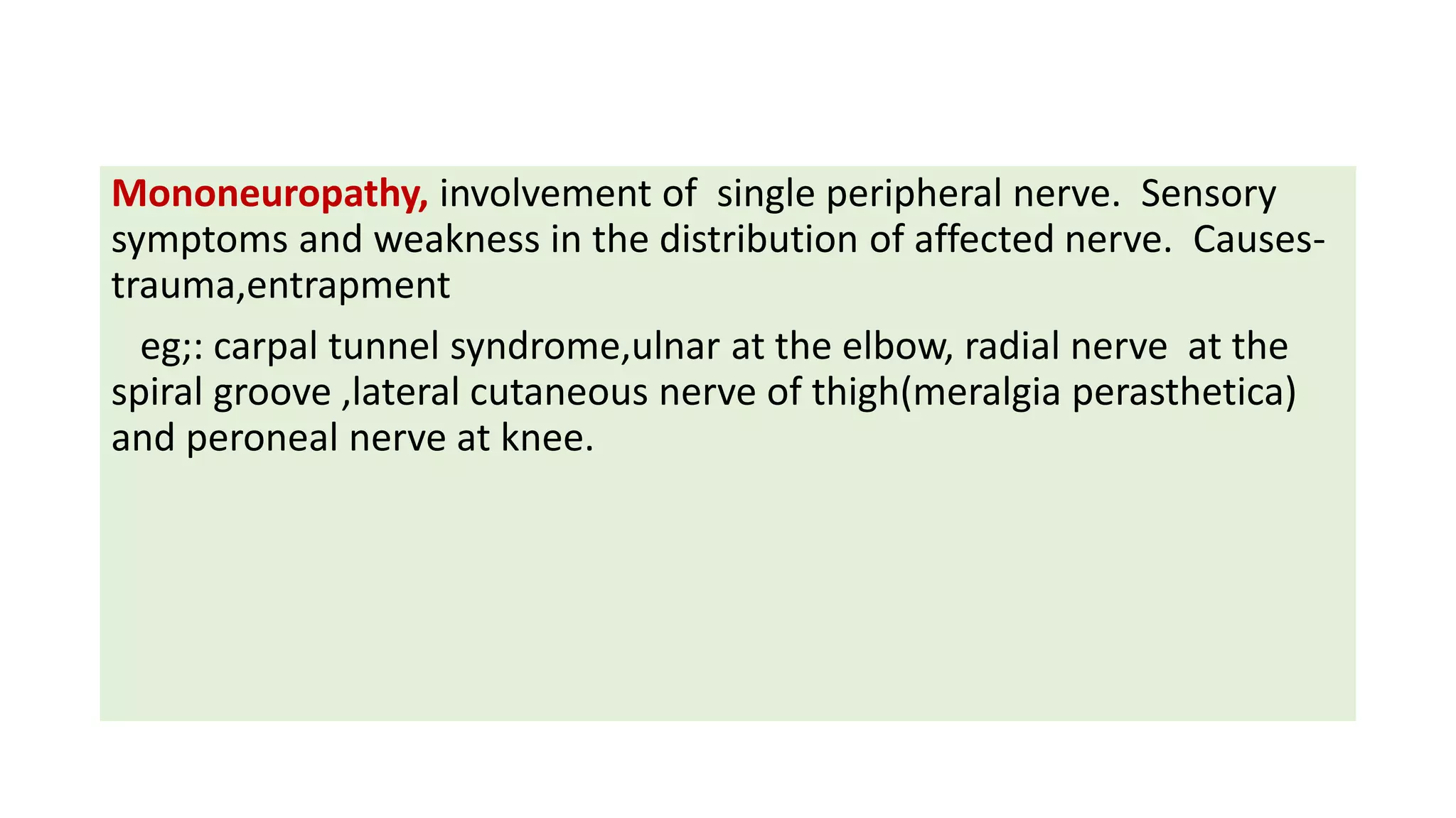 Mononeuropathy, involvement of single peripheral nerve. Sensory
symptoms and weakness in the distribution of affected nerve. Causes-
trauma,entrapment
eg;: carpal tunnel syndrome,ulnar at the elbow, radial nerve at the
spiral groove ,lateral cutaneous nerve of thigh(meralgia perasthetica)
and peroneal nerve at knee.
 
