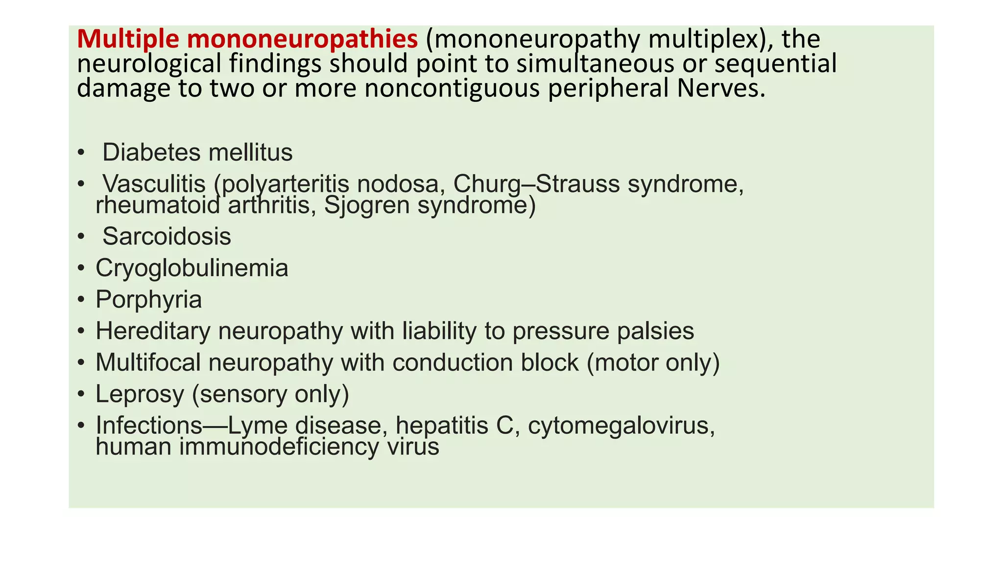 Multiple mononeuropathies (mononeuropathy multiplex), the
neurological findings should point to simultaneous or sequential
damage to two or more noncontiguous peripheral Nerves.
• Diabetes mellitus
• Vasculitis (polyarteritis nodosa, Churg–Strauss syndrome,
rheumatoid arthritis, Sjogren syndrome)
• Sarcoidosis
• Cryoglobulinemia
• Porphyria
• Hereditary neuropathy with liability to pressure palsies
• Multifocal neuropathy with conduction block (motor only)
• Leprosy (sensory only)
• Infections—Lyme disease, hepatitis C, cytomegalovirus,
human immunodeficiency virus
 