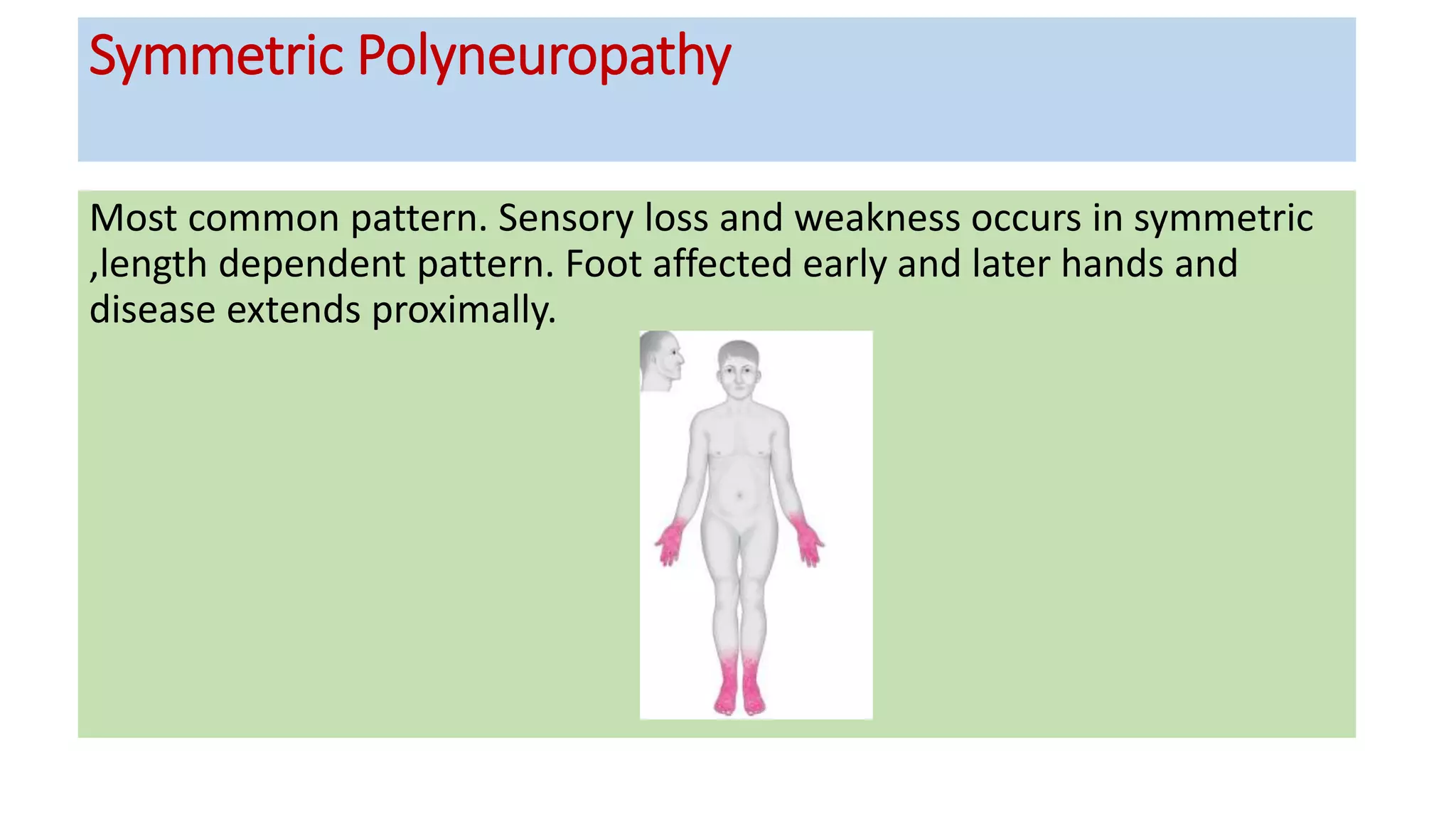 Symmetric Polyneuropathy
Most common pattern. Sensory loss and weakness occurs in symmetric
,length dependent pattern. Foot affected early and later hands and
disease extends proximally.
 