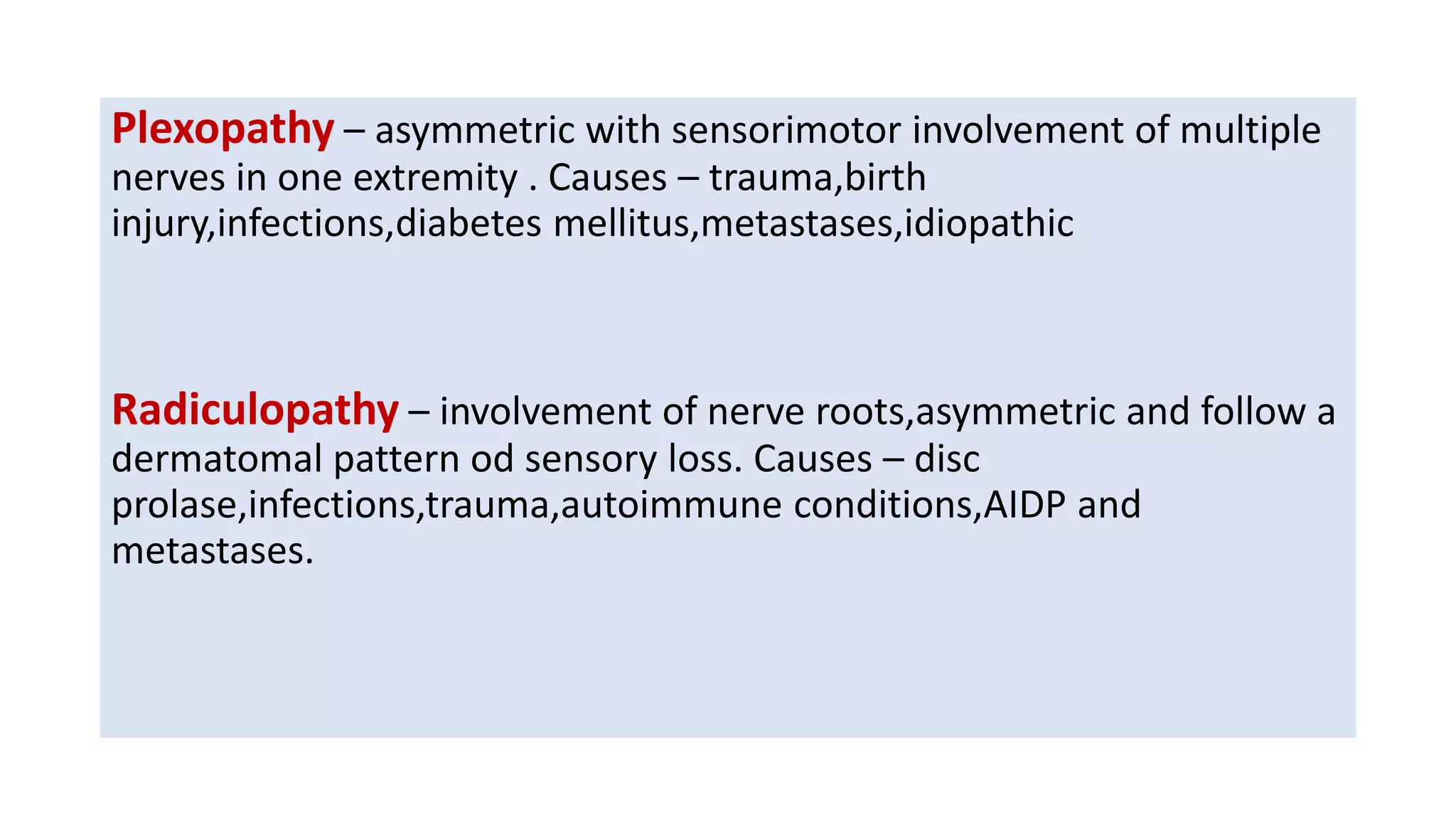 Plexopathy – asymmetric with sensorimotor involvement of multiple
nerves in one extremity . Causes – trauma,birth
injury,infections,diabetes mellitus,metastases,idiopathic
Radiculopathy – involvement of nerve roots,asymmetric and follow a
dermatomal pattern od sensory loss. Causes – disc
prolase,infections,trauma,autoimmune conditions,AIDP and
metastases.
 