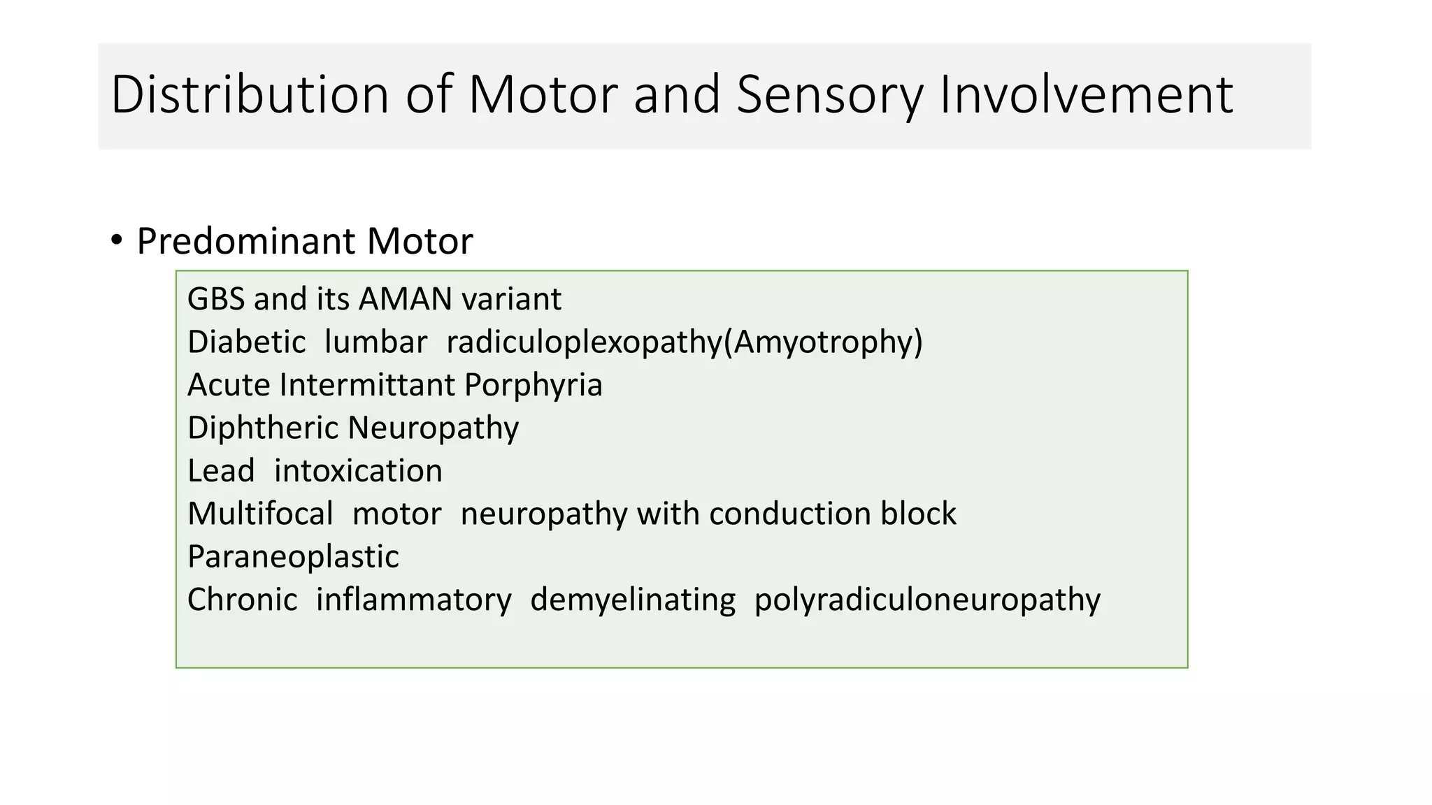 Distribution of Motor and Sensory Involvement
• Predominant Motor
GBS and its AMAN variant
Diabetic lumbar radiculoplexopathy(Amyotrophy)
Acute Intermittant Porphyria
Diphtheric Neuropathy
Lead intoxication
Multifocal motor neuropathy with conduction block
Paraneoplastic
Chronic inflammatory demyelinating polyradiculoneuropathy
 