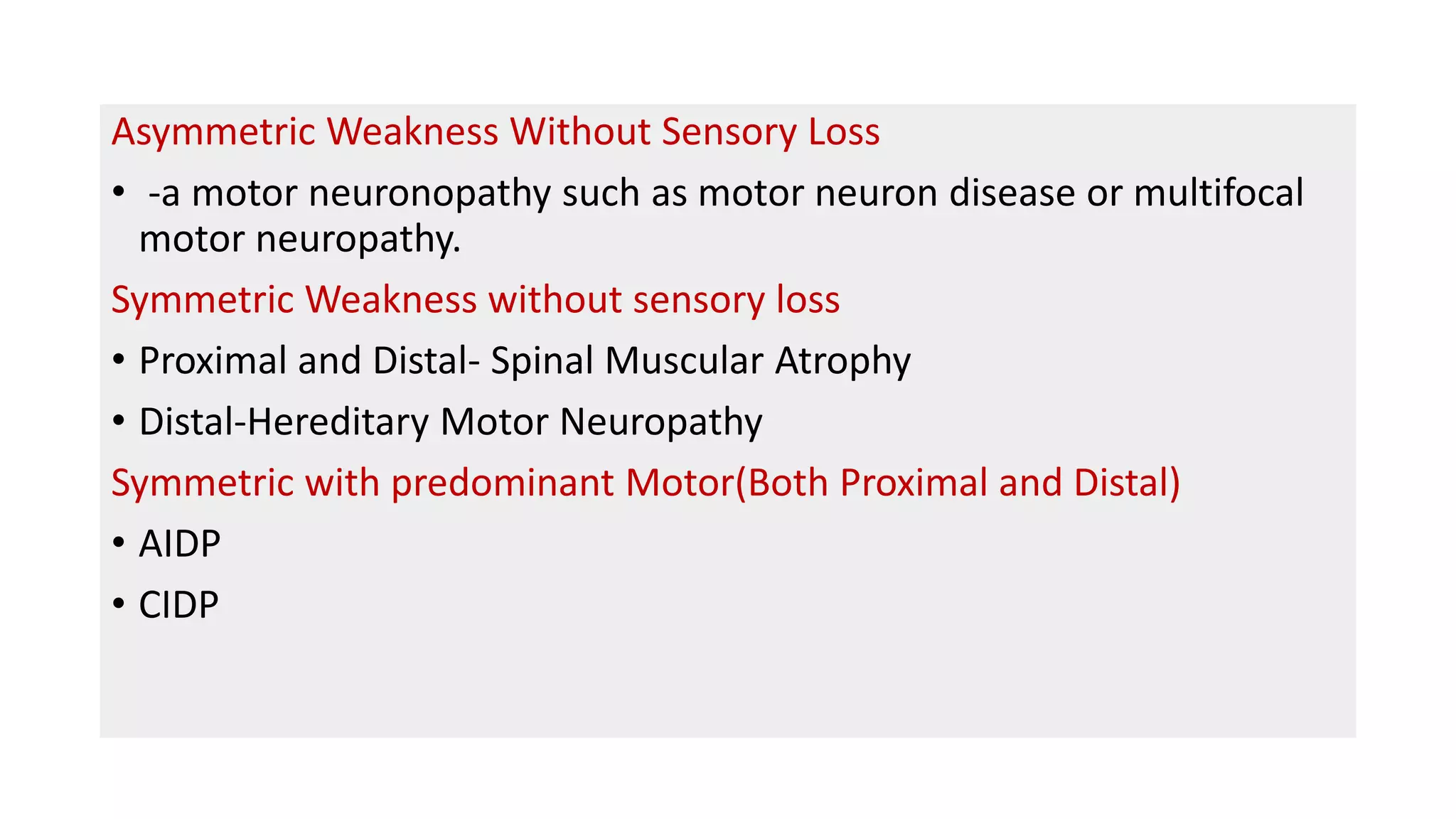 Asymmetric Weakness Without Sensory Loss
• -a motor neuronopathy such as motor neuron disease or multifocal
motor neuropathy.
Symmetric Weakness without sensory loss
• Proximal and Distal- Spinal Muscular Atrophy
• Distal-Hereditary Motor Neuropathy
Symmetric with predominant Motor(Both Proximal and Distal)
• AIDP
• CIDP
 