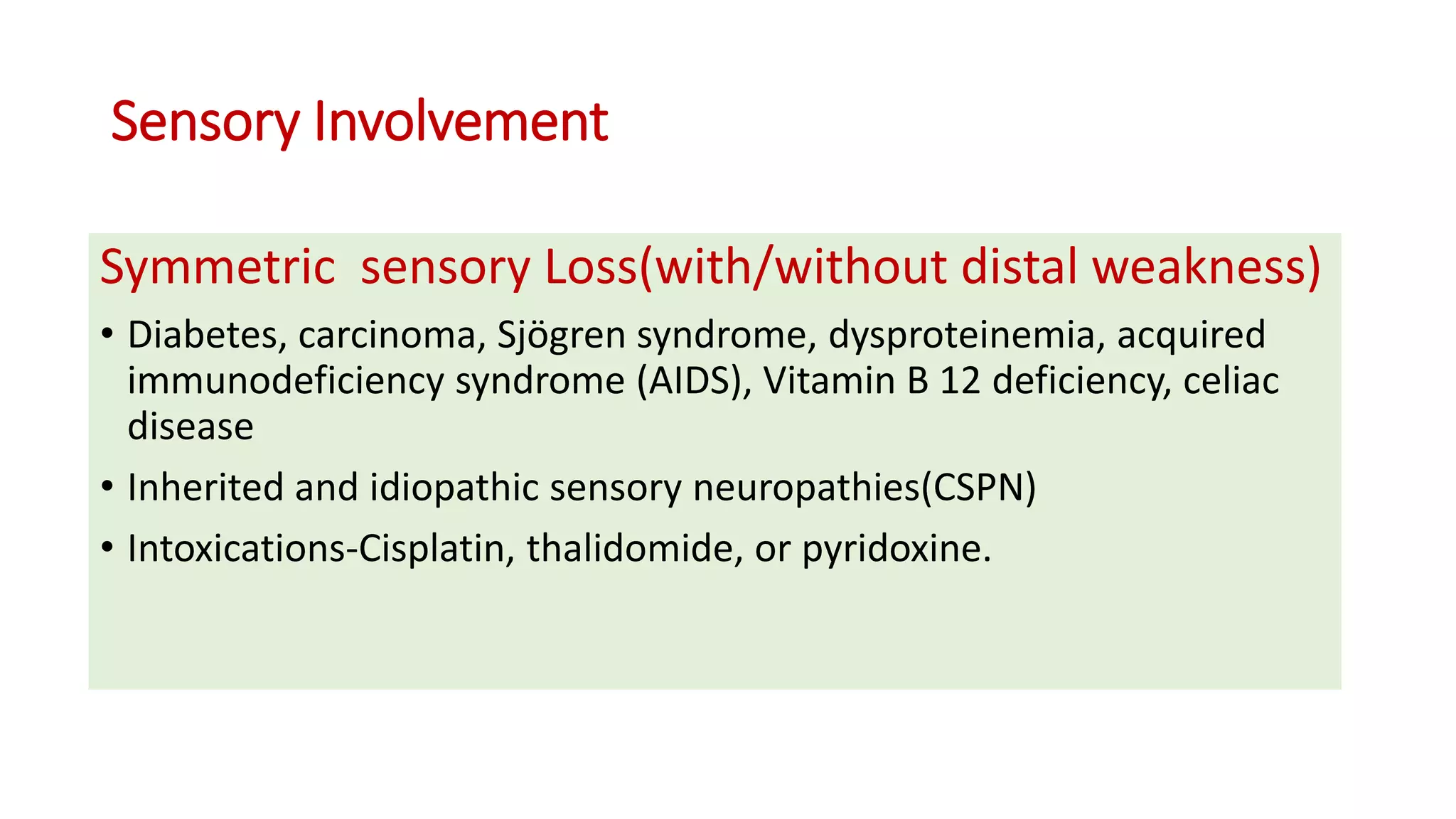 Sensory Involvement
Symmetric sensory Loss(with/without distal weakness)
• Diabetes, carcinoma, Sjögren syndrome, dysproteinemia, acquired
immunodeficiency syndrome (AIDS), Vitamin B 12 deficiency, celiac
disease
• Inherited and idiopathic sensory neuropathies(CSPN)
• Intoxications-Cisplatin, thalidomide, or pyridoxine.
 